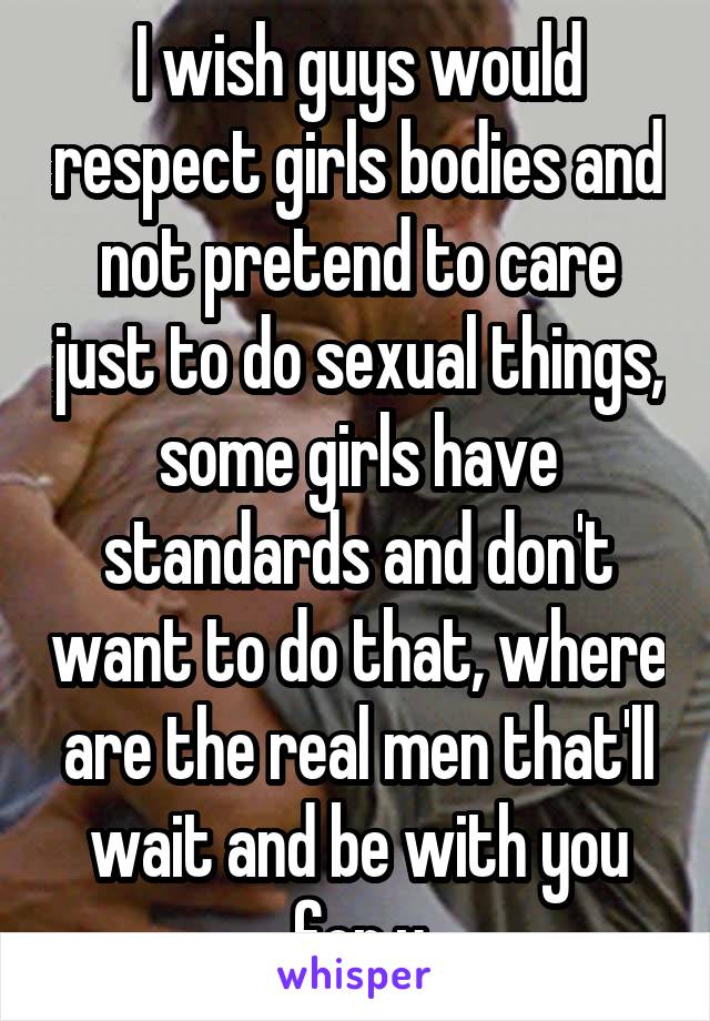 I wish guys would respect girls bodies and not pretend to care just to do sexual things, some girls have standards and don't want to do that, where are the real men that'll wait and be with you for u