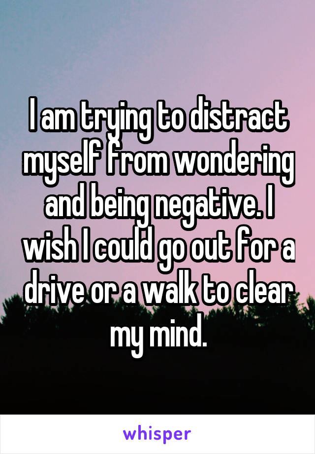 I am trying to distract myself from wondering and being negative. I wish I could go out for a drive or a walk to clear my mind.