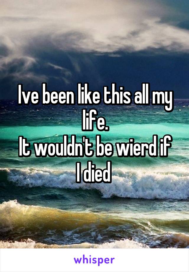 Ive been like this all my life.
It wouldn't be wierd if I died 