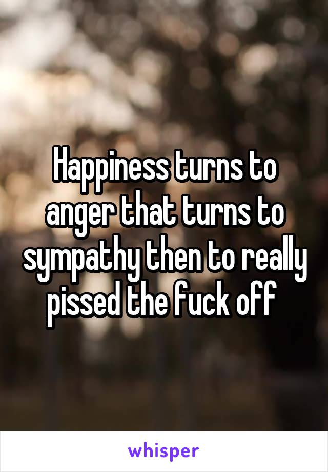 Happiness turns to anger that turns to sympathy then to really pissed the fuck off 
