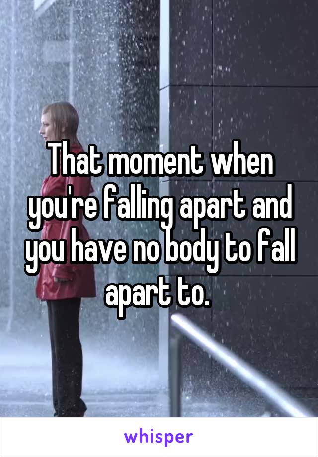 That moment when you're falling apart and you have no body to fall apart to. 
