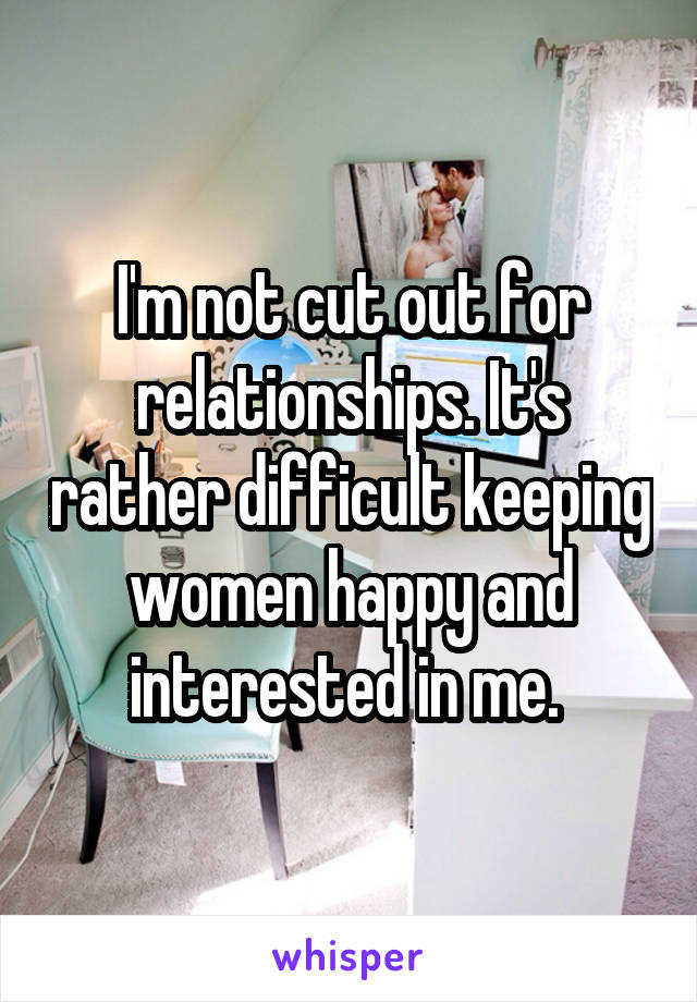 I'm not cut out for relationships. It's rather difficult keeping women happy and interested in me. 