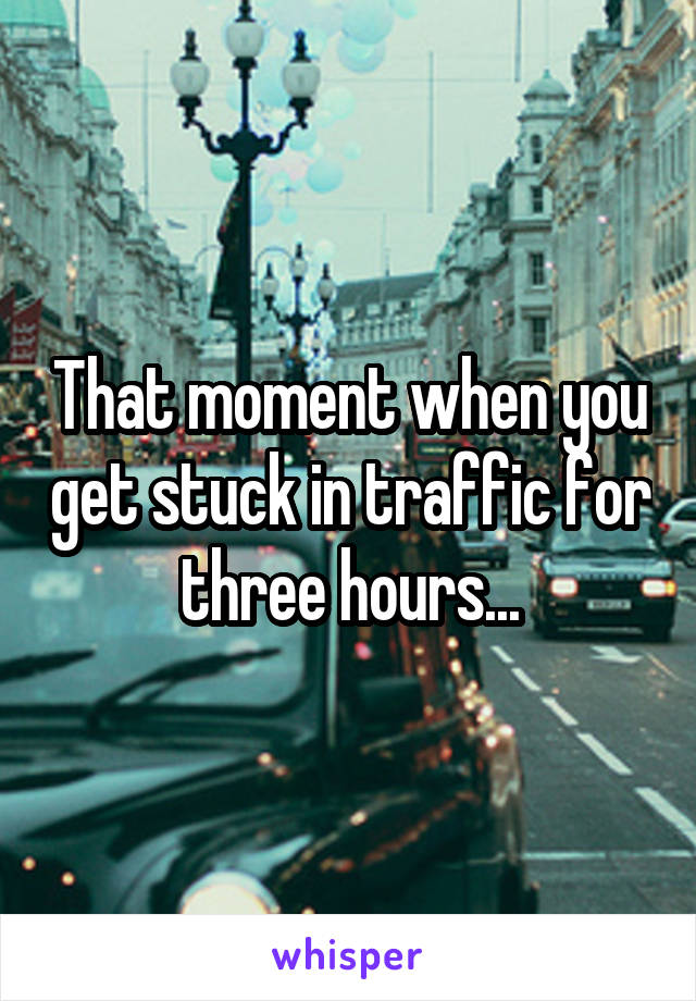 That moment when you get stuck in traffic for three hours...