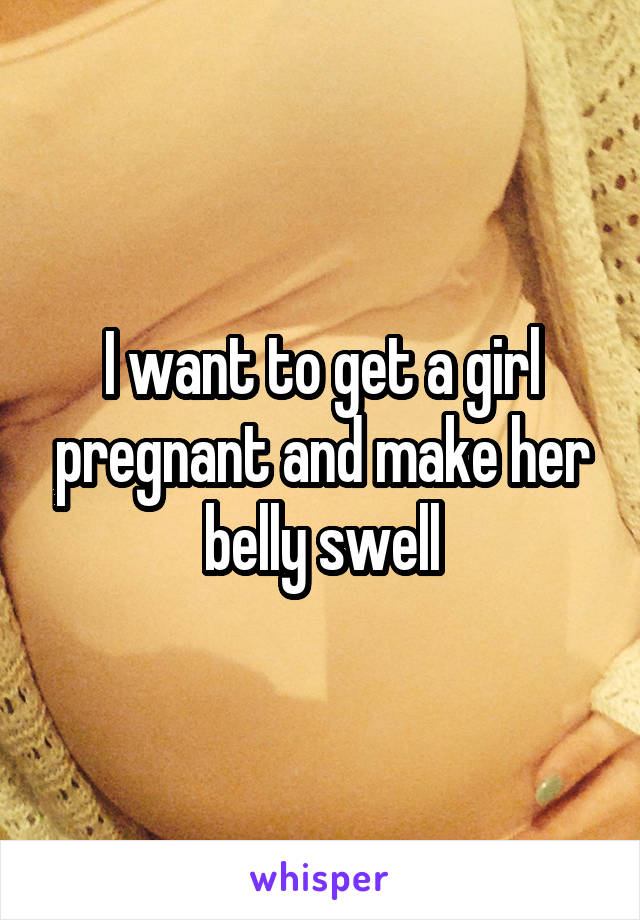 I want to get a girl pregnant and make her belly swell