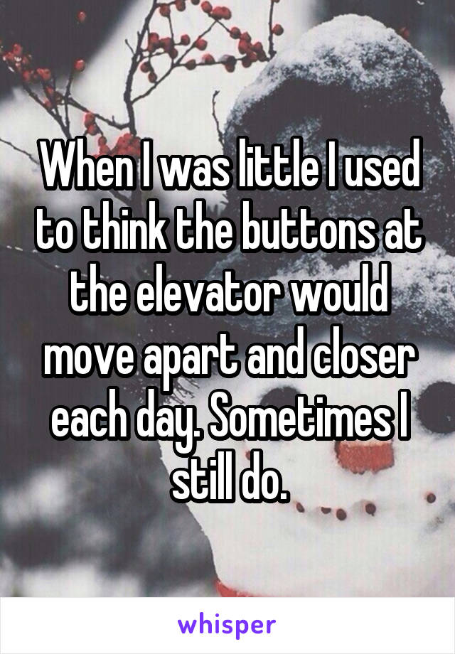 When I was little I used to think the buttons at the elevator would move apart and closer each day. Sometimes I still do.