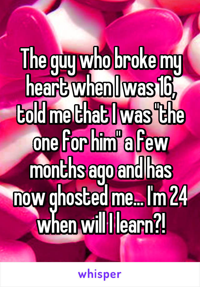 The guy who broke my heart when I was 16, told me that I was "the one for him" a few months ago and has now ghosted me... I'm 24 when will I learn?!