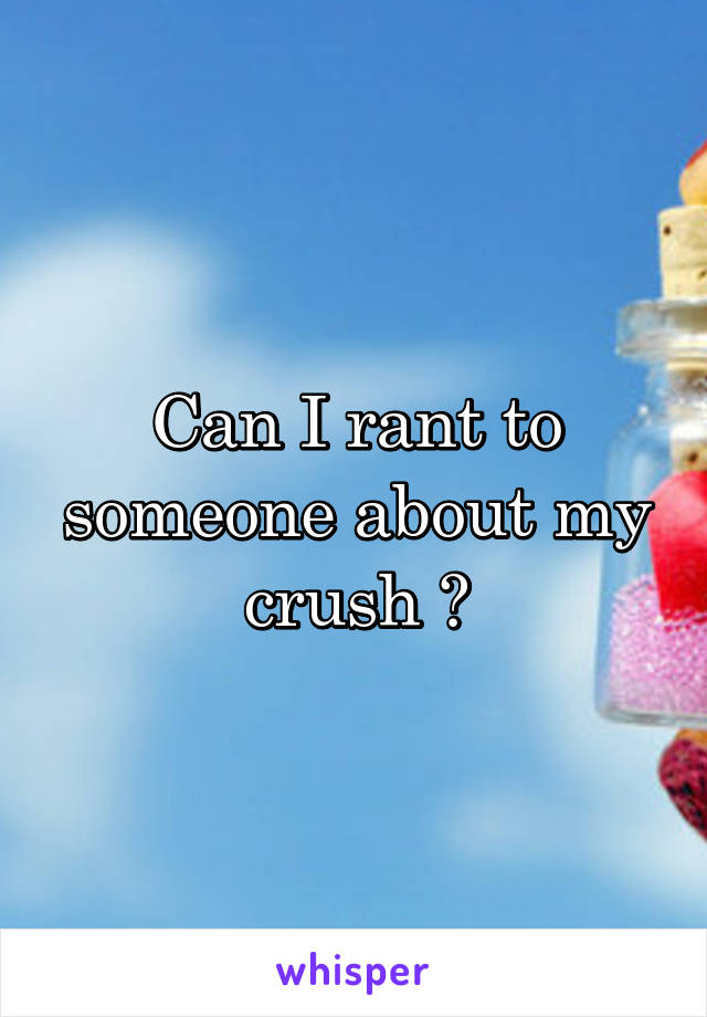 Can I rant to someone about my crush ?