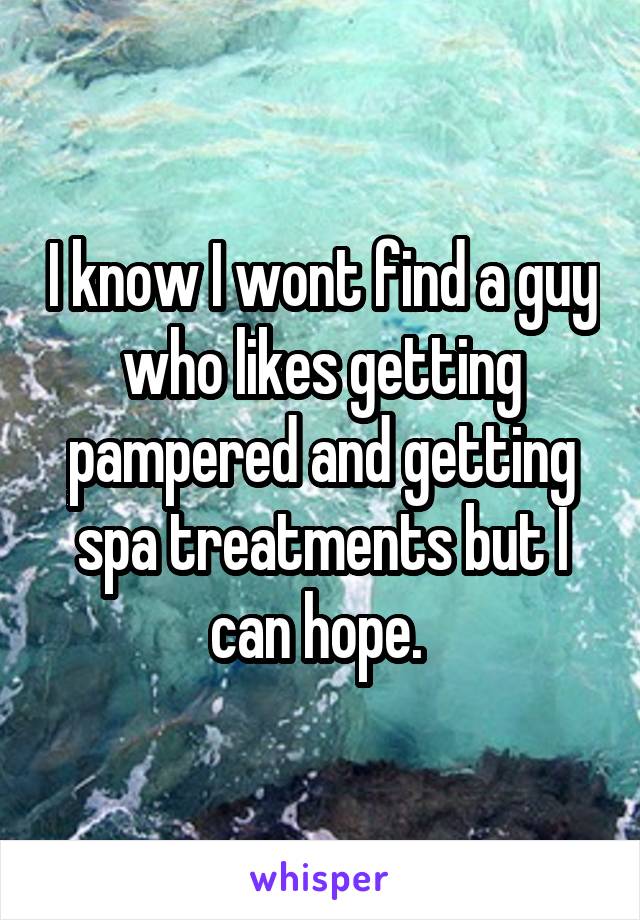 I know I wont find a guy who likes getting pampered and getting spa treatments but I can hope. 