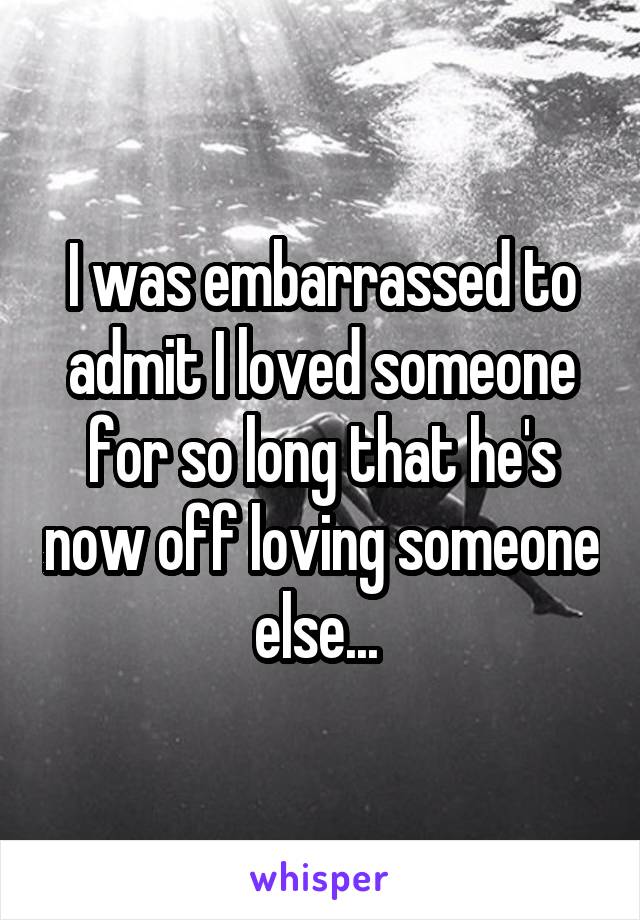 I was embarrassed to admit I loved someone for so long that he's now off loving someone else... 