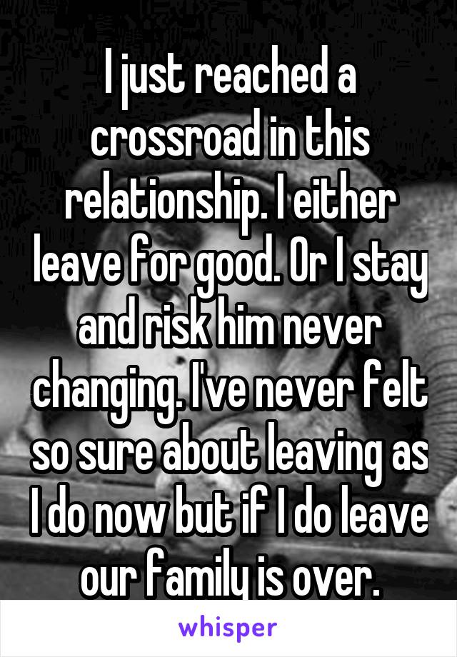 I just reached a crossroad in this relationship. I either leave for good. Or I stay and risk him never changing. I've never felt so sure about leaving as I do now but if I do leave our family is over.