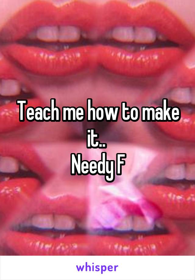 Teach me how to make it.. 
Needy F
