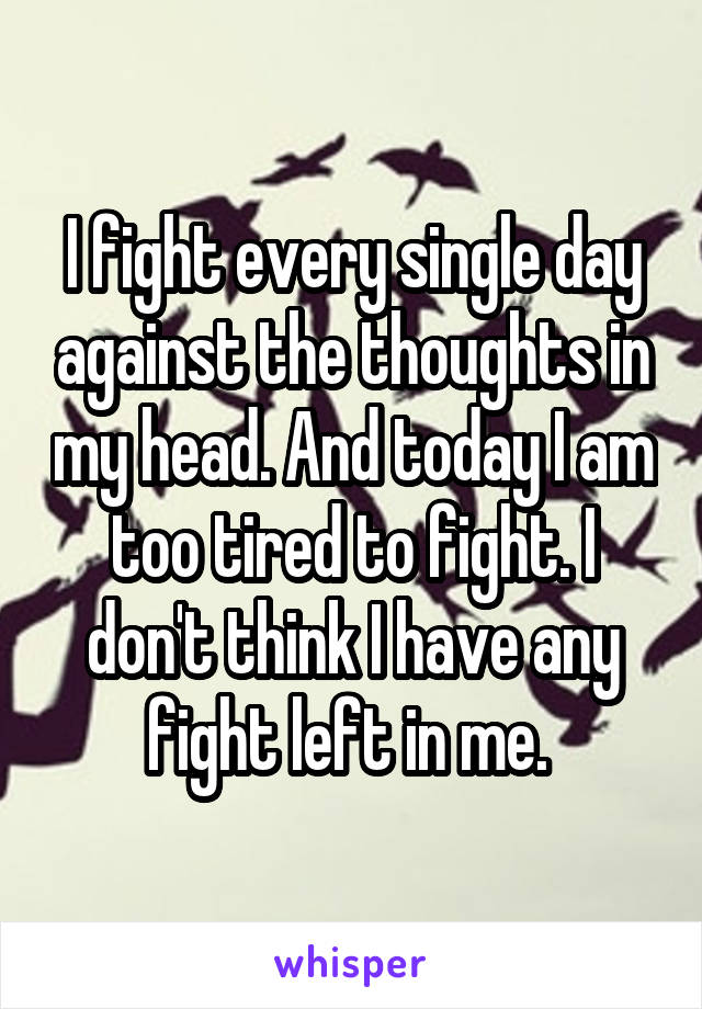 I fight every single day against the thoughts in my head. And today I am too tired to fight. I don't think I have any fight left in me. 