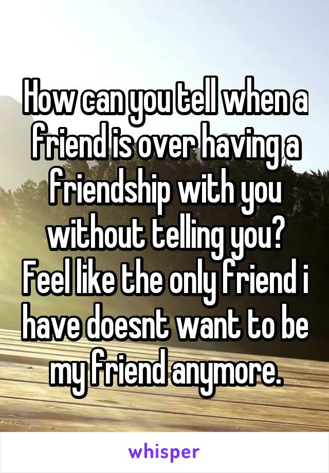 How can you tell when a friend is over having a friendship with you without telling you? Feel like the only friend i have doesnt want to be my friend anymore.