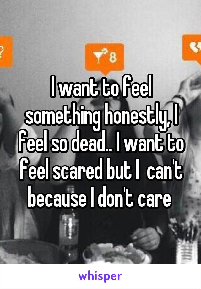 I want to feel something honestly, I feel so dead.. I want to feel scared but I  can't because I don't care 
