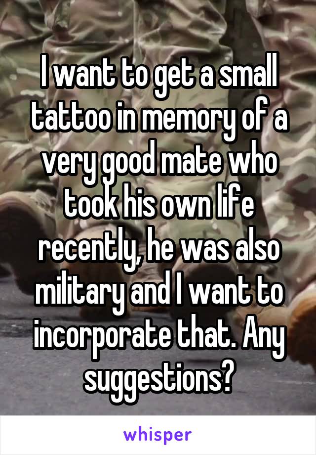 I want to get a small tattoo in memory of a very good mate who took his own life recently, he was also military and I want to incorporate that. Any suggestions?