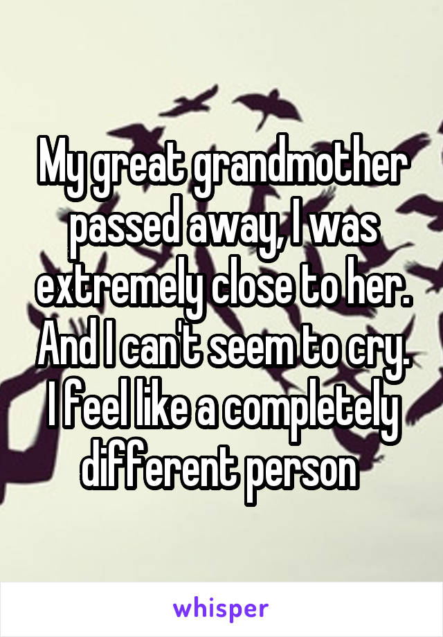 My great grandmother passed away, I was extremely close to her. And I can't seem to cry. I feel like a completely different person 