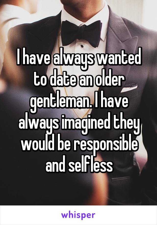 I have always wanted to date an older gentleman. I have always imagined they would be responsible and selfless