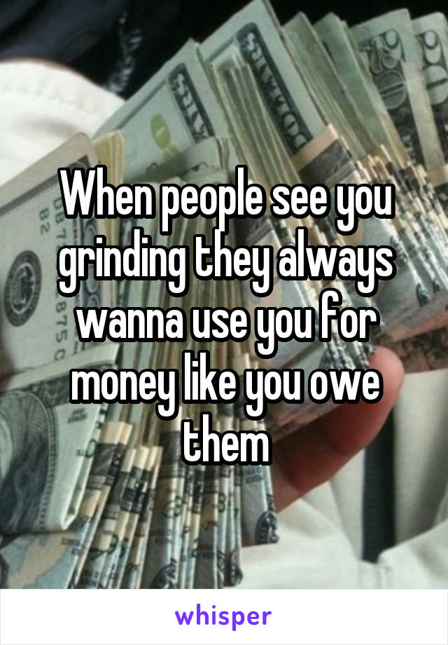 When people see you grinding they always wanna use you for money like you owe them