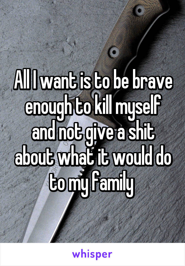 All I want is to be brave enough to kill myself and not give a shit about what it would do to my family 