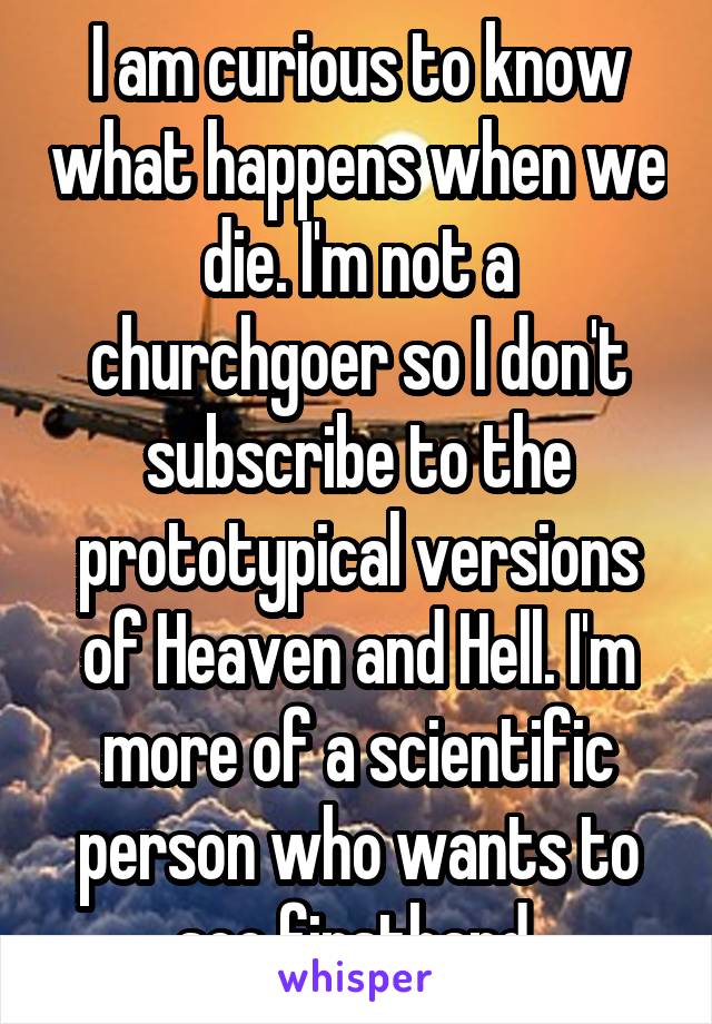 I am curious to know what happens when we die. I'm not a churchgoer so I don't subscribe to the prototypical versions of Heaven and Hell. I'm more of a scientific person who wants to see firsthand.