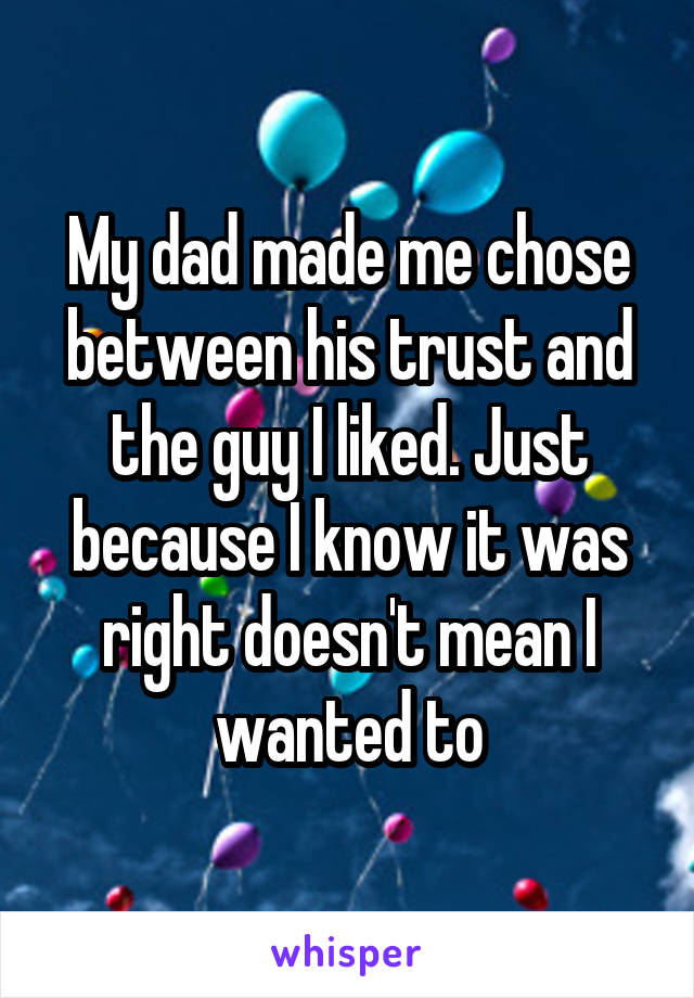 My dad made me chose between his trust and the guy I liked. Just because I know it was right doesn't mean I wanted to