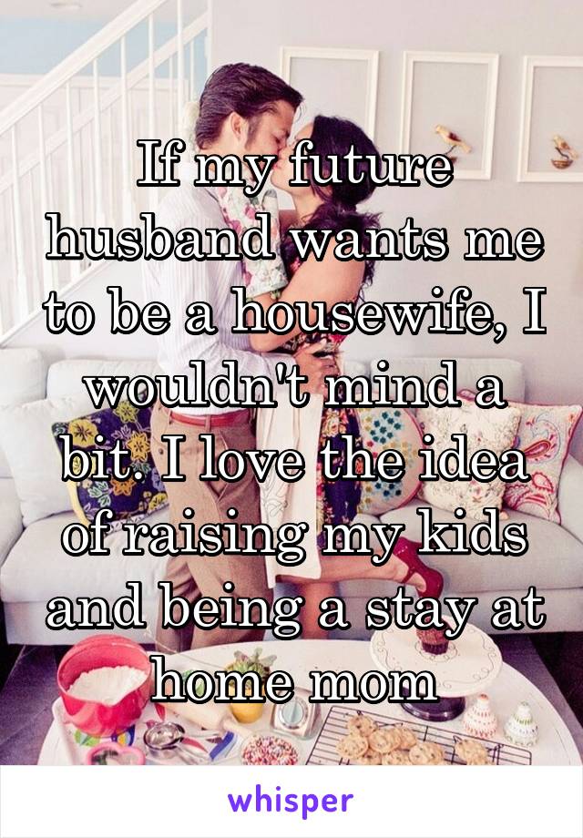 If my future husband wants me to be a housewife, I wouldn't mind a bit. I love the idea of raising my kids and being a stay at home mom