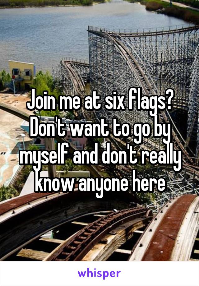 Join me at six flags? Don't want to go by myself and don't really know anyone here