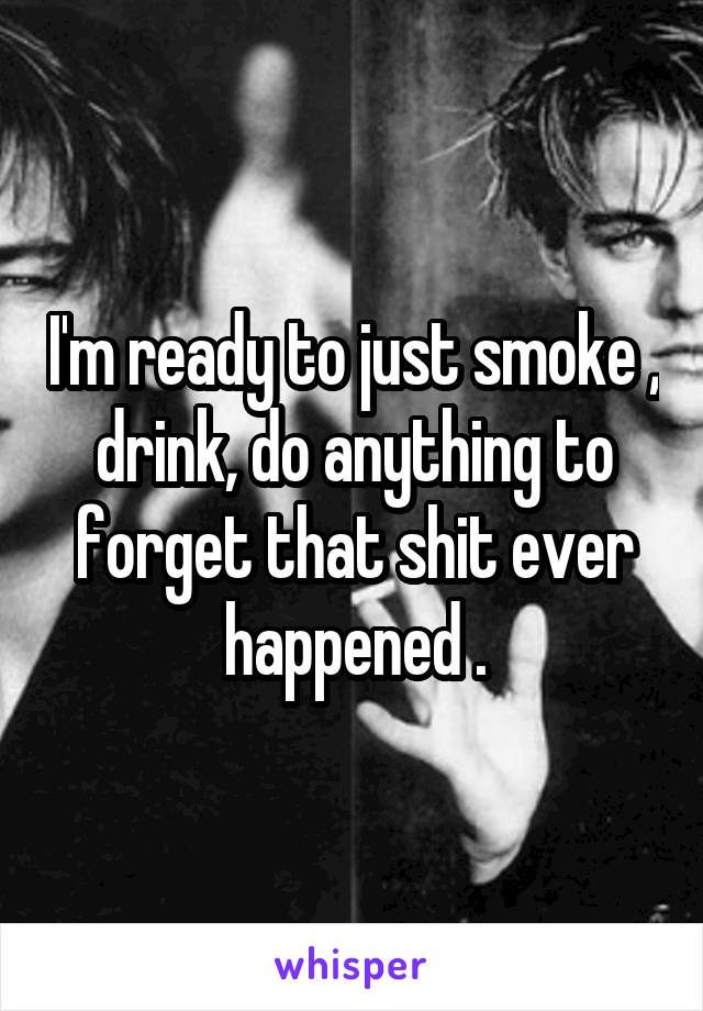 I'm ready to just smoke , drink, do anything to forget that shit ever happened .