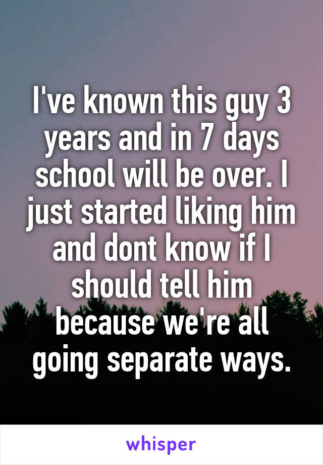I've known this guy 3 years and in 7 days school will be over. I just started liking him and dont know if I should tell him because we're all going separate ways.