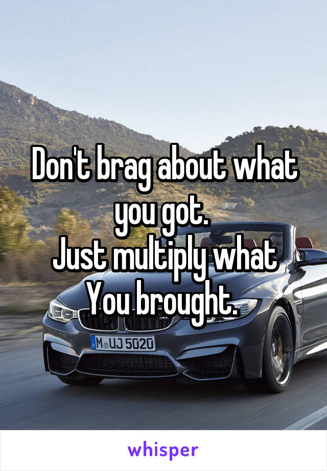 Don't brag about what you got. 
Just multiply what
You brought. 