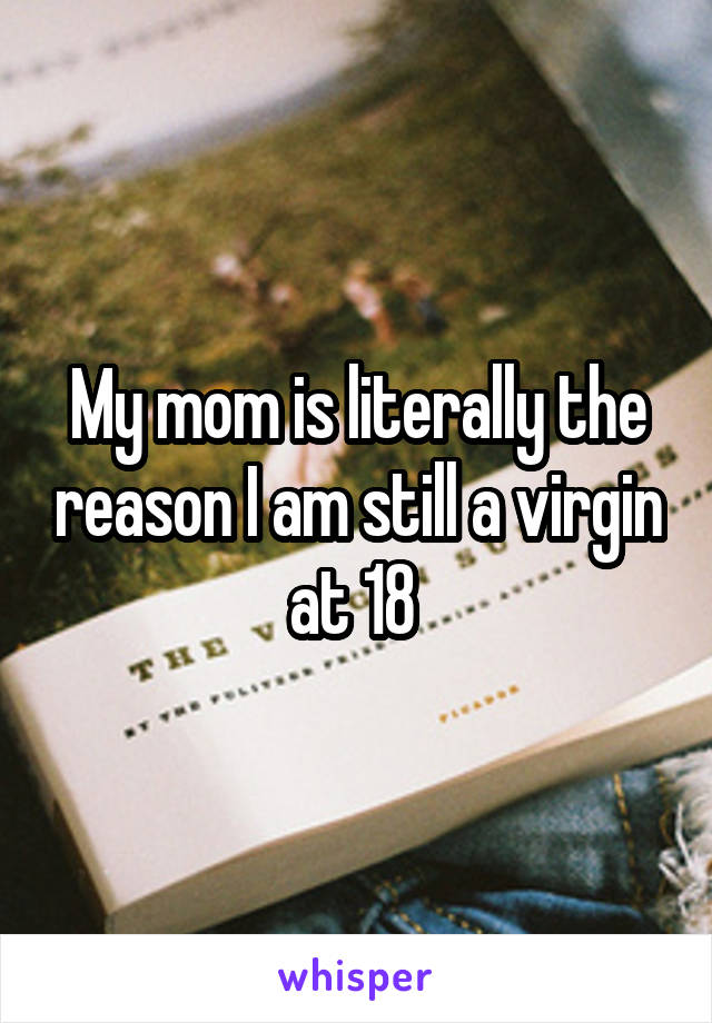 My mom is literally the reason I am still a virgin at 18 