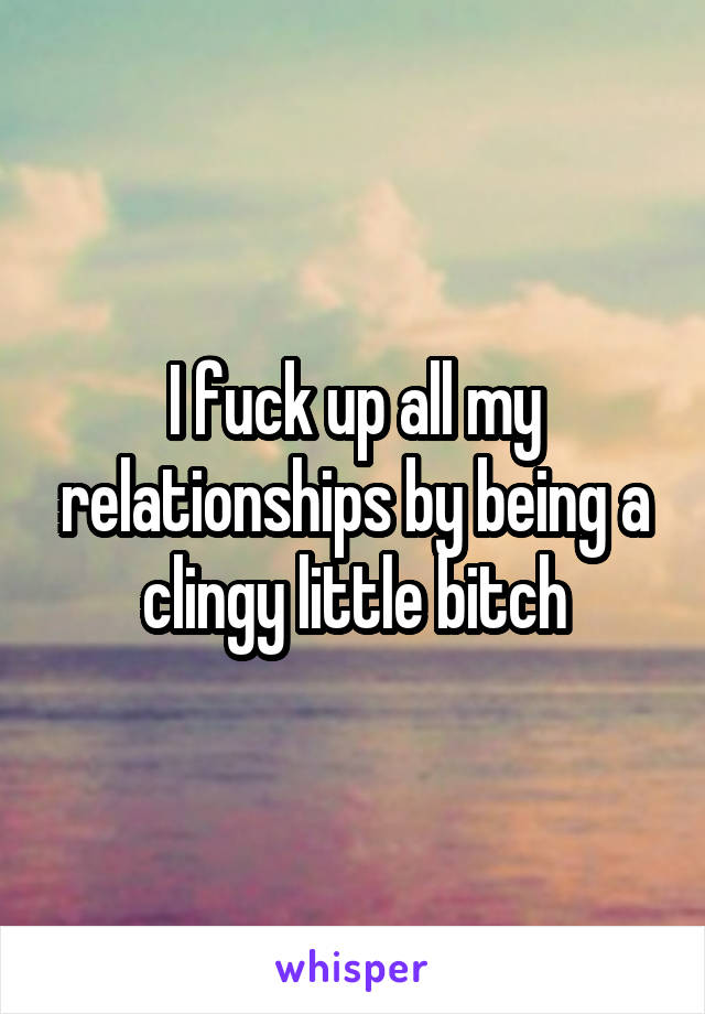 I fuck up all my relationships by being a clingy little bitch