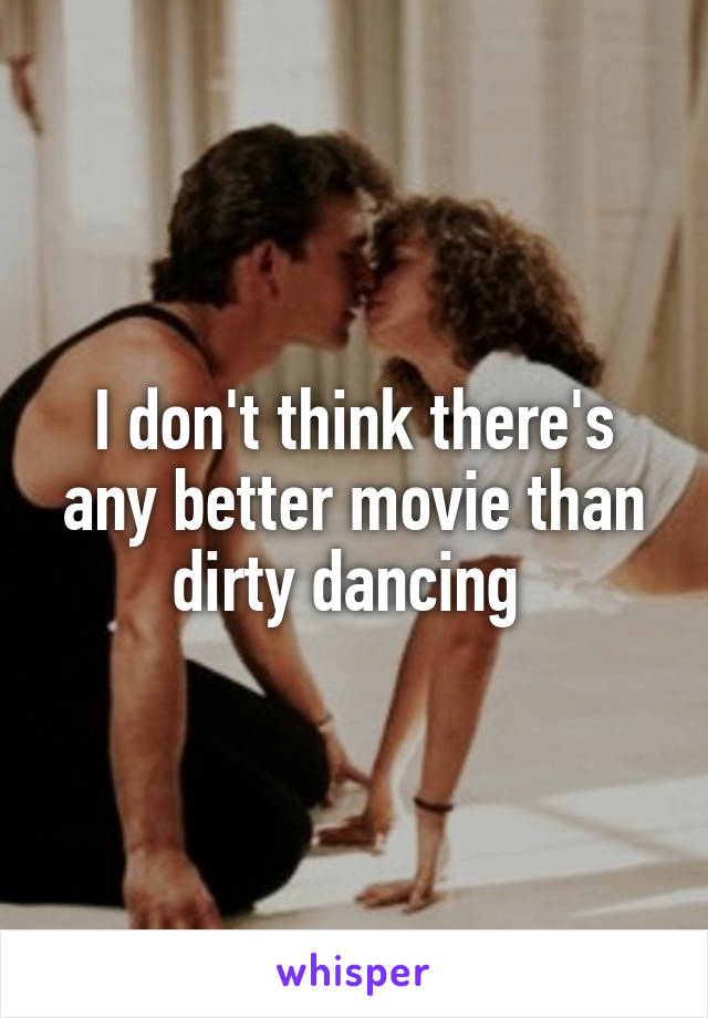 I don't think there's any better movie than dirty dancing 