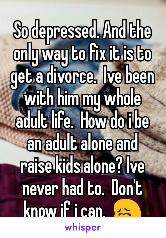 So depressed. And the only way to fix it is to get a divorce.  Ive been with him my whole adult life.  How do i be an adult alone and raise kids alone? Ive never had to.  Don't know if i can.  😖