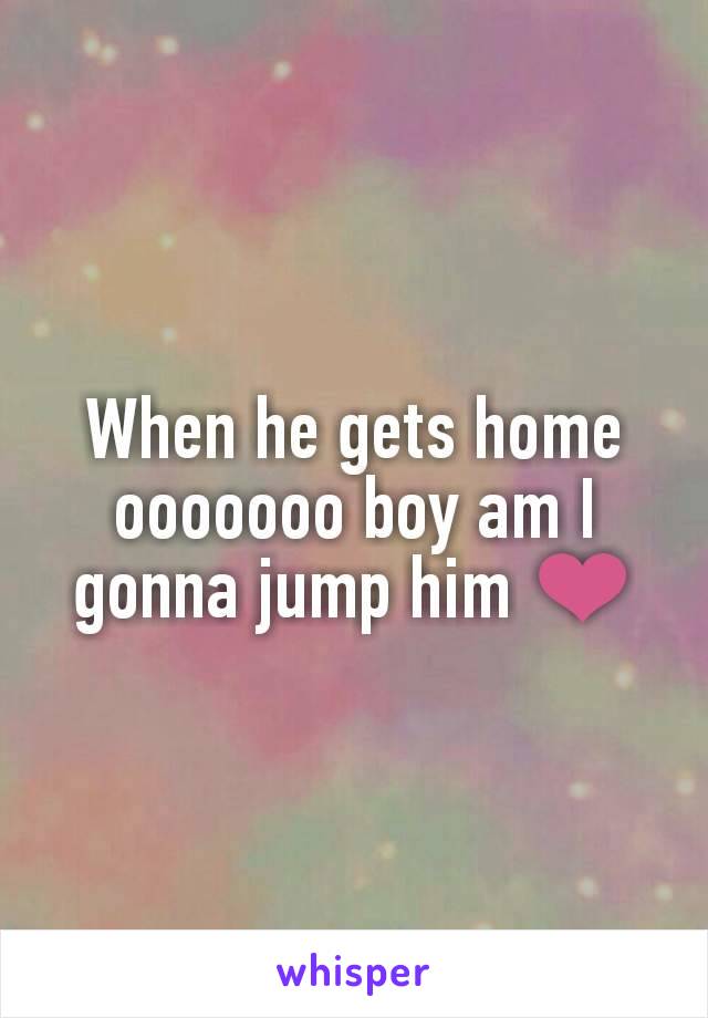 When he gets home ooooooo boy am I gonna jump him ❤