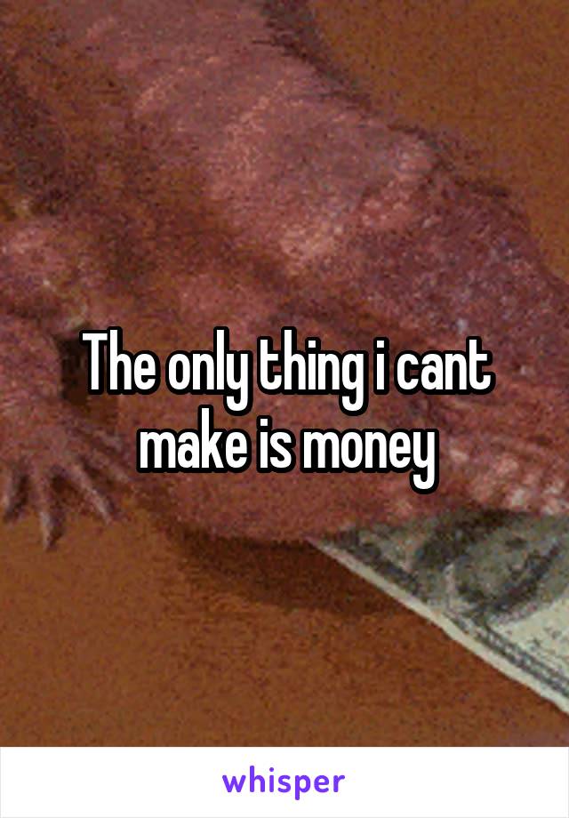 The only thing i cant make is money