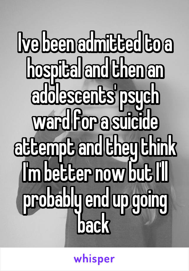 Ive been admitted to a hospital and then an adolescents' psych ward for a suicide attempt and they think I'm better now but I'll probably end up going back 