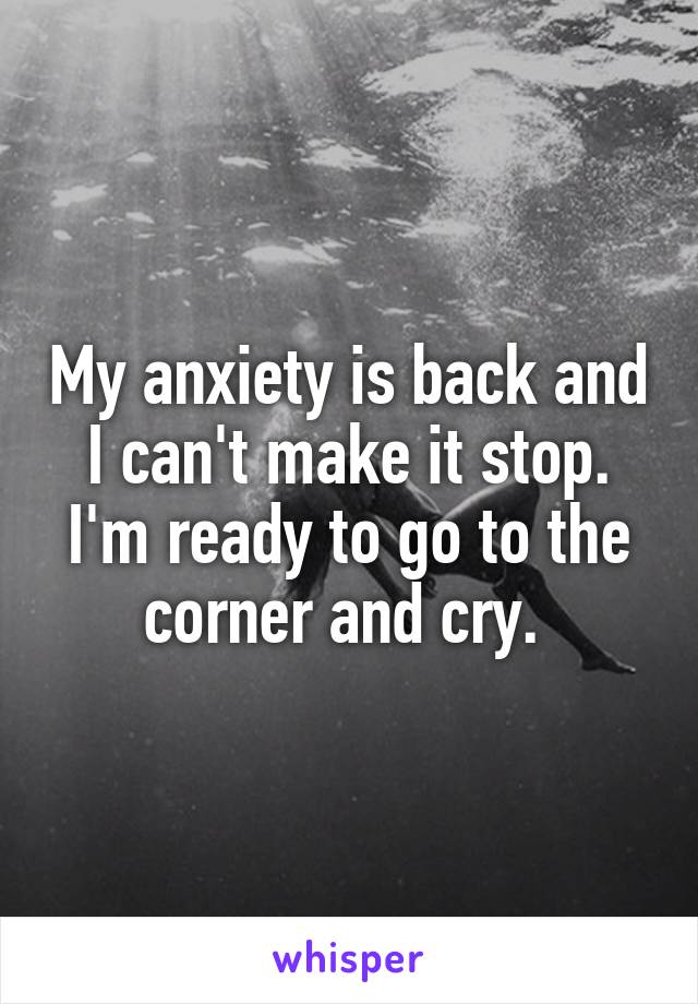 My anxiety is back and I can't make it stop. I'm ready to go to the corner and cry. 