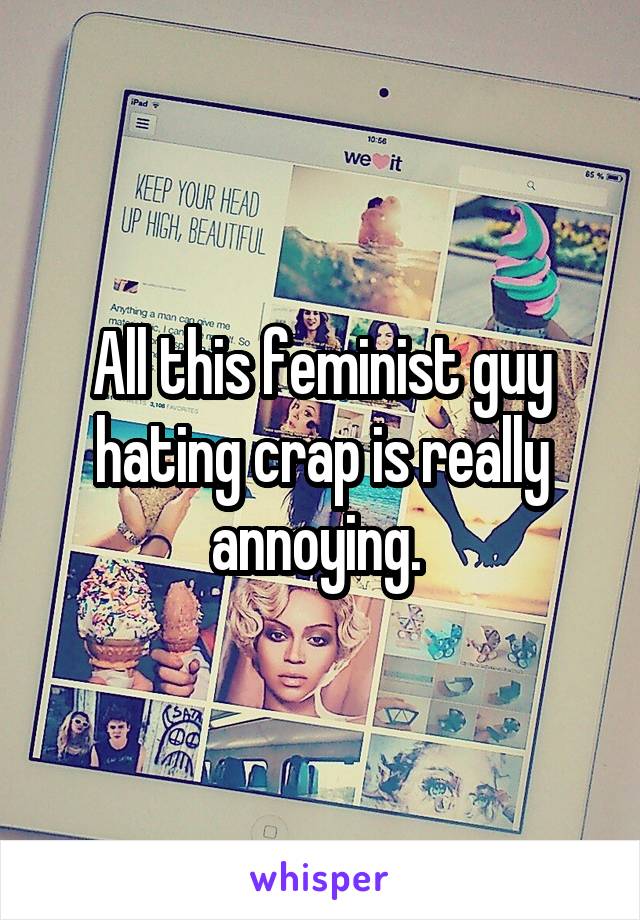 All this feminist guy hating crap is really annoying. 