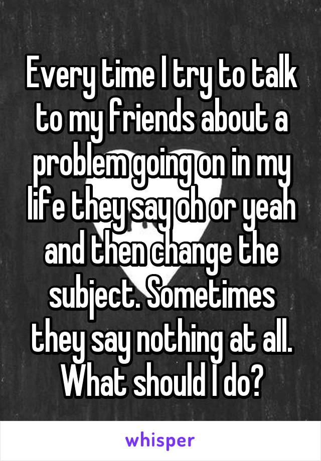 Every time I try to talk to my friends about a problem going on in my life they say oh or yeah and then change the subject. Sometimes they say nothing at all. What should I do?