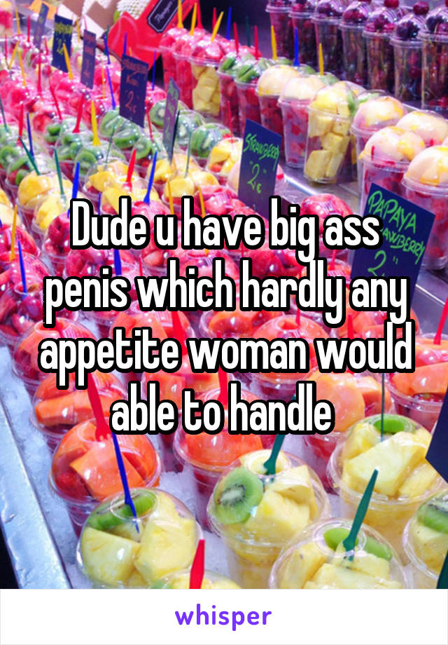 Dude u have big ass penis which hardly any appetite woman would able to handle 