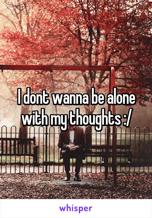 I dont wanna be alone with my thoughts :/