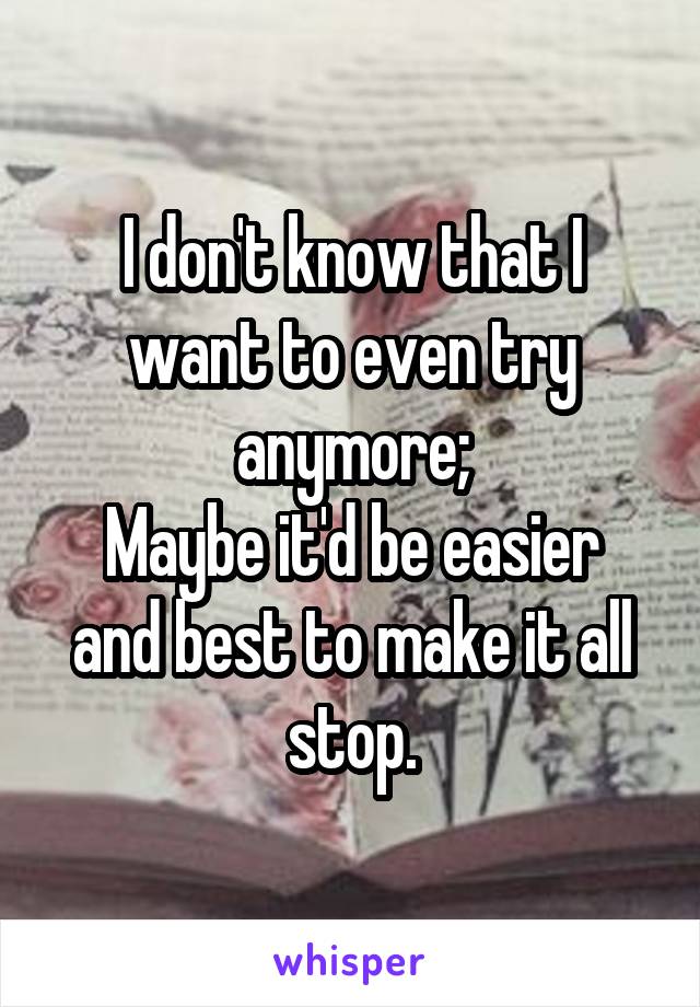I don't know that I want to even try anymore;
Maybe it'd be easier and best to make it all stop.
