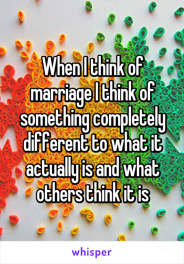 When I think of marriage I think of something completely different to what it actually is and what others think it is