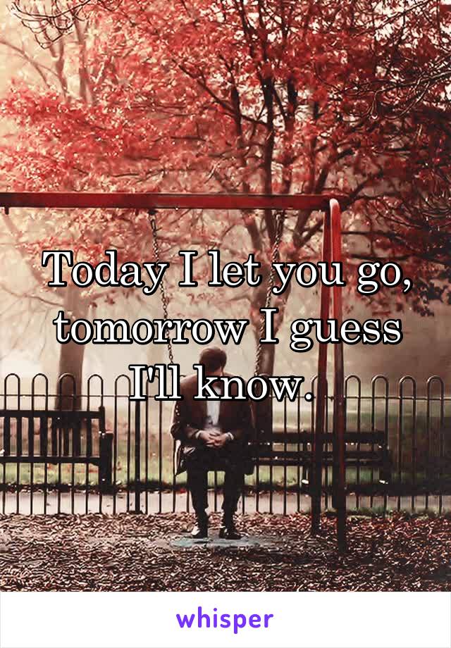 Today I let you go, tomorrow I guess I'll know. 