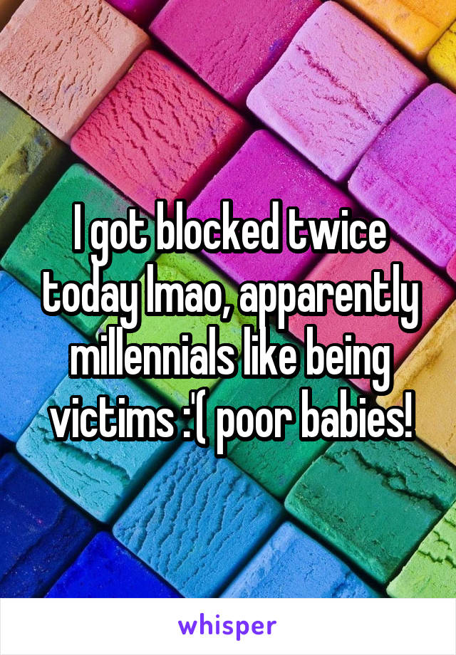 I got blocked twice today lmao, apparently millennials like being victims :'( poor babies!