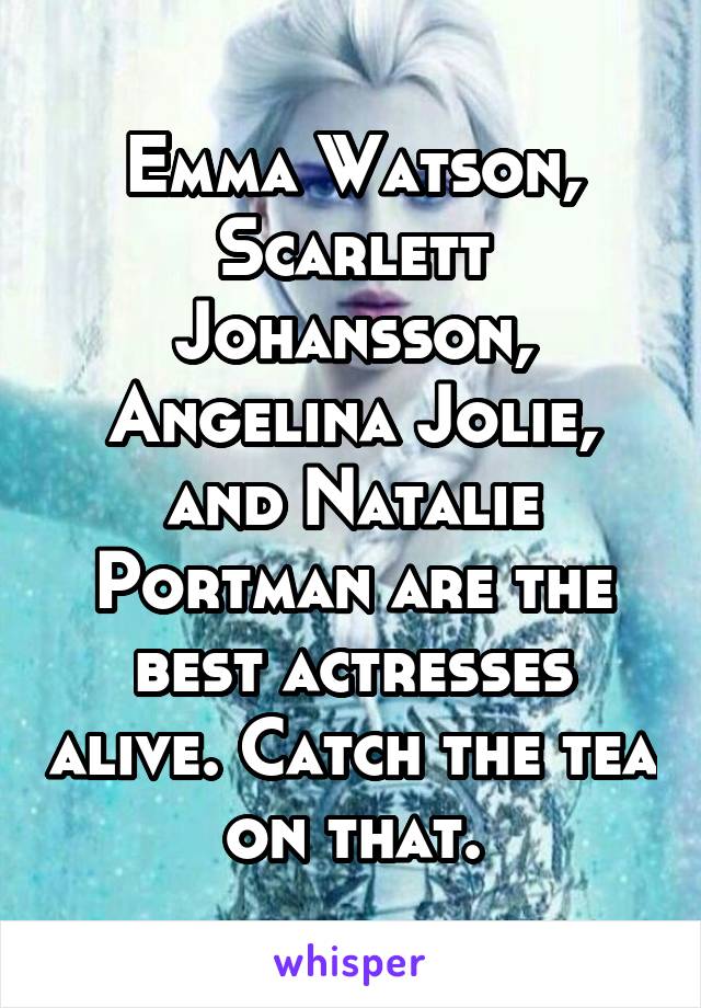 Emma Watson, Scarlett Johansson, Angelina Jolie, and Natalie Portman are the best actresses alive. Catch the tea on that.