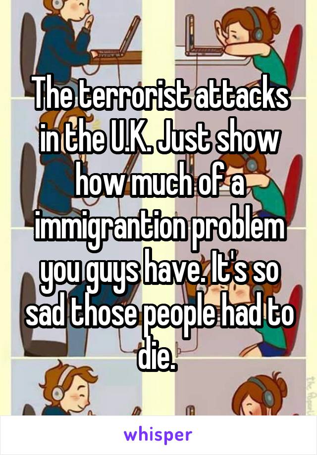 The terrorist attacks in the U.K. Just show how much of a immigrantion problem you guys have. It's so sad those people had to die. 