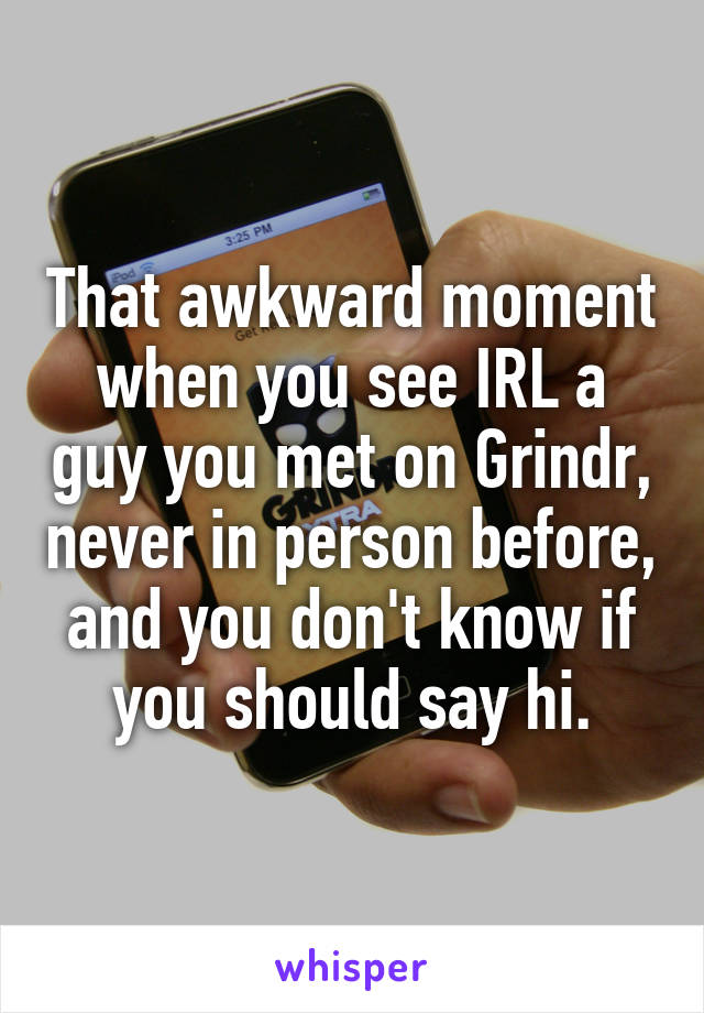 That awkward moment when you see IRL a guy you met on Grindr, never in person before, and you don't know if you should say hi.