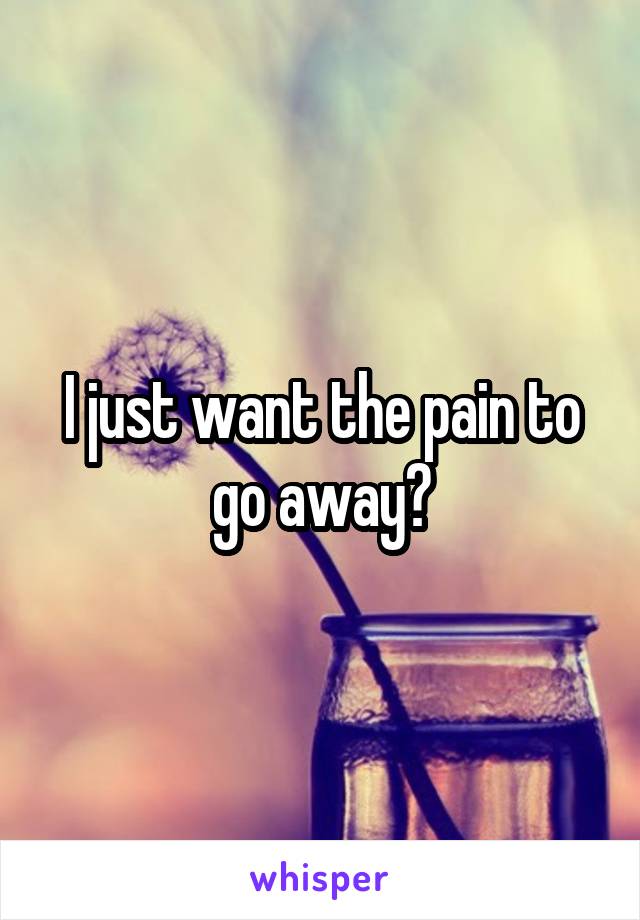 I just want the pain to go away?